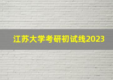 江苏大学考研初试线2023