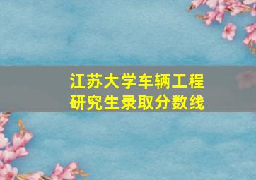 江苏大学车辆工程研究生录取分数线