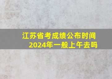 江苏省考成绩公布时间2024年一般上午去吗