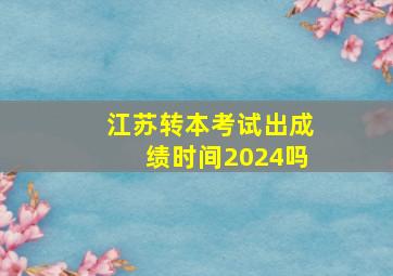 江苏转本考试出成绩时间2024吗