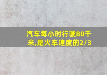 汽车每小时行驶80千米,是火车速度的2/3