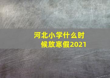 河北小学什么时候放寒假2021