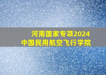 河南国家专项2024中国民用航空飞行学院