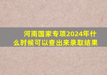 河南国家专项2024年什么时候可以查出来录取结果