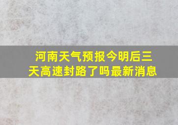 河南天气预报今明后三天高速封路了吗最新消息