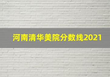 河南清华美院分数线2021