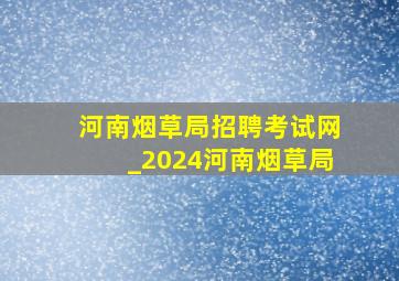 河南烟草局招聘考试网_2024河南烟草局