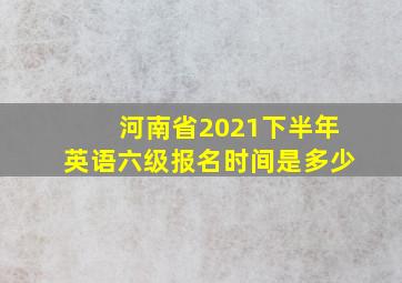 河南省2021下半年英语六级报名时间是多少