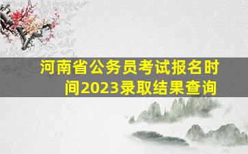 河南省公务员考试报名时间2023录取结果查询