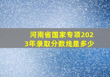 河南省国家专项2023年录取分数线是多少