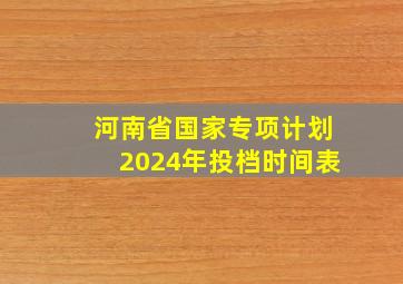 河南省国家专项计划2024年投档时间表