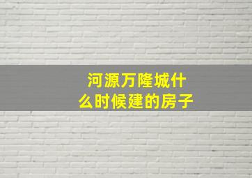 河源万隆城什么时候建的房子