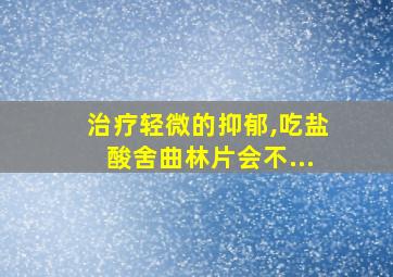 治疗轻微的抑郁,吃盐酸舍曲林片会不...