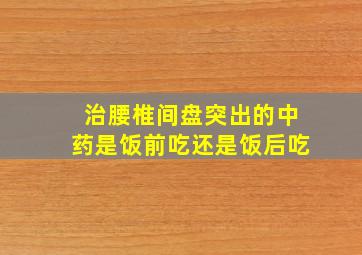 治腰椎间盘突出的中药是饭前吃还是饭后吃