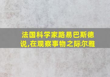 法国科学家路易巴斯德说,在观察事物之际尔雅