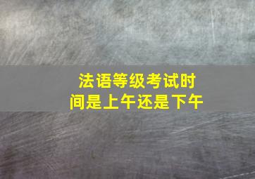 法语等级考试时间是上午还是下午