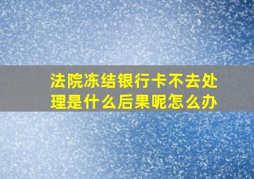 法院冻结银行卡不去处理是什么后果呢怎么办