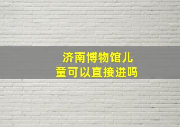 济南博物馆儿童可以直接进吗