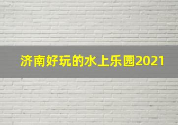 济南好玩的水上乐园2021