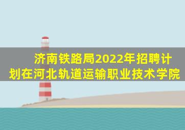 济南铁路局2022年招聘计划在河北轨道运输职业技术学院