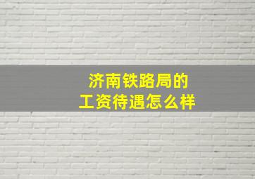 济南铁路局的工资待遇怎么样