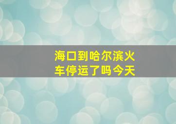 海口到哈尔滨火车停运了吗今天