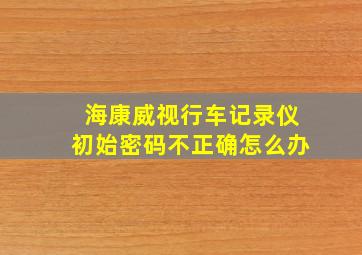 海康威视行车记录仪初始密码不正确怎么办