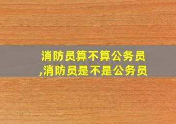 消防员算不算公务员,消防员是不是公务员