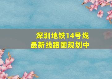 深圳地铁14号线最新线路图规划中