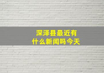 深泽县最近有什么新闻吗今天