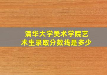 清华大学美术学院艺术生录取分数线是多少