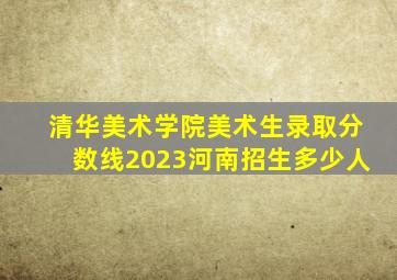 清华美术学院美术生录取分数线2023河南招生多少人