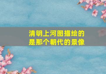 清明上河图描绘的是那个朝代的景像