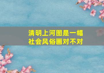 清明上河图是一幅社会风俗画对不对