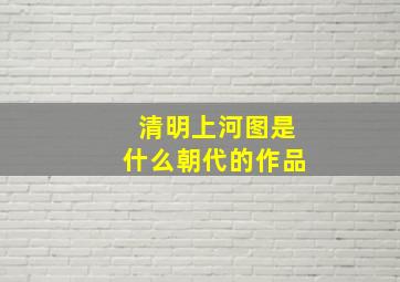 清明上河图是什么朝代的作品