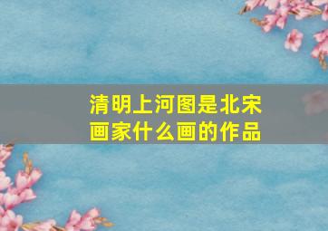 清明上河图是北宋画家什么画的作品