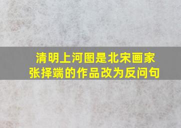 清明上河图是北宋画家张择端的作品改为反问句