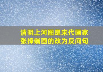 清明上河图是宋代画家张择端画的改为反问句