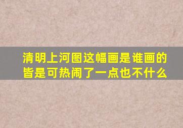 清明上河图这幅画是谁画的皆是可热闹了一点也不什么