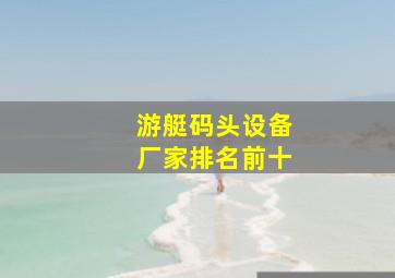 游艇码头设备厂家排名前十