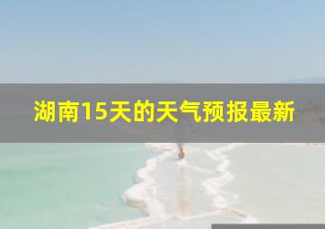 湖南15天的天气预报最新