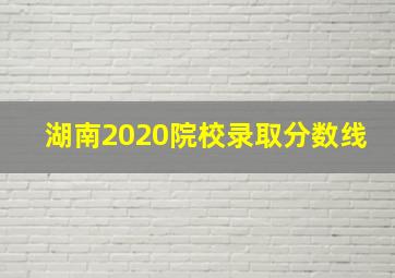 湖南2020院校录取分数线