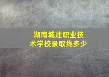 湖南城建职业技术学校录取线多少