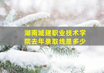 湖南城建职业技术学院去年录取线是多少