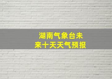 湖南气象台未来十天天气预报