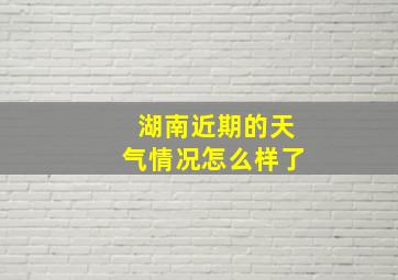 湖南近期的天气情况怎么样了