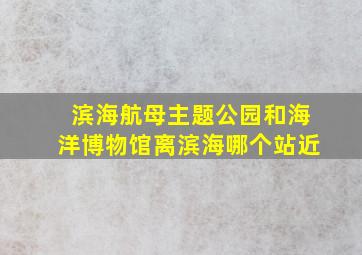 滨海航母主题公园和海洋博物馆离滨海哪个站近