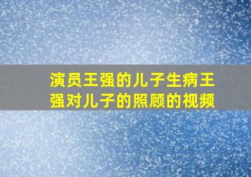 演员王强的儿子生病王强对儿子的照顾的视频