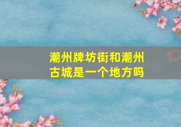 潮州牌坊街和潮州古城是一个地方吗