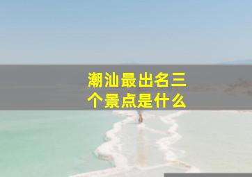 潮汕最出名三个景点是什么